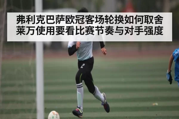 弗利克巴萨欧冠客场轮换如何取舍 莱万使用要看比赛节奏与对手强度
