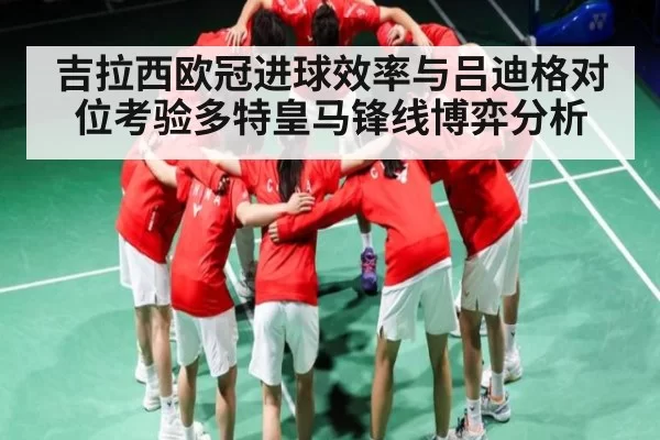 吉拉西欧冠进球效率与吕迪格对位考验多特皇马锋线博弈分析