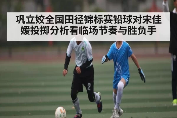 巩立姣全国田径锦标赛铅球对宋佳媛投掷分析看临场节奏与胜负手