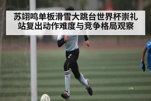 苏翊鸣单板滑雪大跳台世界杯崇礼站复出动作难度与竞争格局观察