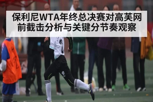 保利尼WTA年终总决赛对高芙网前截击分析与关键分节奏观察